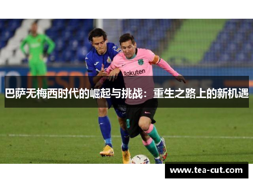 巴萨无梅西时代的崛起与挑战：重生之路上的新机遇